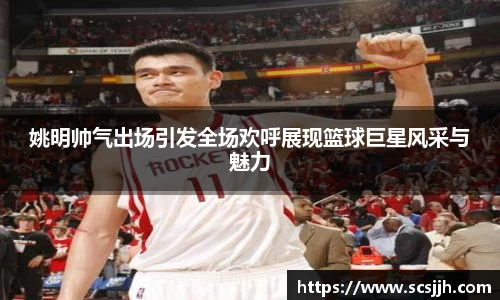 姚明帅气出场引发全场欢呼展现篮球巨星风采与魅力