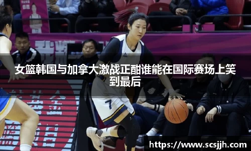女篮韩国与加拿大激战正酣谁能在国际赛场上笑到最后